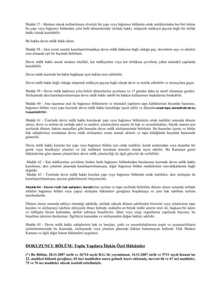 Madde 57 - Mesken olarak kullanılmaya elverişli bir yapı veya bağımsız bölümün ortak maliklerinden her biri lehine
bu yapı veya bağımsız bölümden yılın belli dönemlerinde istifade hakkı, müşterek mülkiyet payına bağlı bir irtifak
hakkı olarak kurulabilir.

Bu hakka devre mülk hakkı denir.

Madde 58 - Aksi resmi senette kararlaştırılmadıkça devre mülk hakkının bağlı olduğu pay, devrelerin sayı ve süreleri
esas alınarak eşit bir biçimde belirlenir.

Devre mülk hakkı ancak mesken nitelikli, kat mülkiyetine veya kat irtifakına çevrilmiş yahut müstakil yapılarda
kurulabilir.

Devre mülk üzerinde bu hakla bağdaşan ayni haklar tesis edilebilir.

Devre mülk hakkı bağlı olduğu müşterek mülkiyet payına bağlı olarak devir ve temlik edilebilir ve mirasçılara geçer.

Madde 59 - Devre mülk hakkının yılın belirli dönemlerine ayrılması ve 15 günden daha az süreli olmaması gerekir.
Sözleşmede aksi kararlaştırılmamışsa devre mülk hakkı sahibi bu hakkın kullanımını başkalarına bırakabilir.

Madde 60 - Ana taşınmaz mal ile bağımsız bölümlerin ve müstakil yapıların tapu kütüklerinin beyanlar hanesine,
bağımsız bölüm veya yapı üzerinde devre mülk hakkı kurulduğu işaret edilir ve düzenlen ecek tapu senedinde de bu
husus belirtilir.

Madde 61 - Üzerinde devre mülk hakkı kurulacak yapı veya bağımsız bölümlerin ortak malikler arasında dönem
süresi, devir ve teslimi ile istifade şekil ve usulleri, yöneticilerin seçimi ile hak ve sorumlulukları, büyük onarım için
ayrılacak dönem, bakım masrafları gibi hususlar devre mülk sözleşmesinde belirlenir. Bu hususları içeren ve bütün
hak sahiplerince imzalanan devre mülk sözleşmesi resmi senede eklenir ve tapu kütüğünün beyanlar hanesinde
gösterilir.

Devre mülk hakkı kurulan her yapı veya bağımsız bölüm için ortak malikler, kendi aralarından veya dışardan bir
gerek veya tüzelkişiyi yönetici ve kat malikleri kuruluna temsilci olarak tayin ederler. Bu Kanunun genel
hükümlerine göre atanan yöneticilere devre mülk yöneticiliği ile ilgili görevler de verilebilir.

 Madde 62 - Kat mülkiyetine çevrilmiş birden fazla bağımsız bölümlerden bazılarının üzerinde devre mülk hakkı
kurulması, aksi yönetim planında kararlaştırılmamışsa, diğer bağımsız bölüm maliklerinin muvafakatlarına bağlı
değildir.
 Madde 63 - Üzerinde devre mülk hakkı kurulan yapı veya bağımsız bölümün ortak malikleri, aksi sözleşme ile
kararlaştırılmamışsa, şuyuun giderilmesini isteyemezler.

Madde 64 - Devre mülk hak sahipleri, kendil erine
                                               ayrılan ve tapu sicilinde belirtilen dönem süresi sonunda istifade
ettikleri bağımsız bölüm veya yapıyı sözleşme hükümleri gereğince boşaltmaya ve yeni hak sahibine teslime
mecburdurlar.

Dönem süresi sonunda tahliye olmadığı takdirde, istifade edecek dönem sahibinden birisinin veya yöneticinin tapu
kaydını ve sözleşmeyi talebine ekleyerek ibrazı halinde, mahallin en büyük mülki amirin emri ile, başkaca bir işlem
ve tebligata lüzum kalmadan, derhal zabıtaca boşalttırılır. İdare veya yargı organlarına yapılacak başvuru, bu
boşaltma işlemini durdurmaz. İlgililerin kanundan ve sözleşmeden doğan hakları saklıdır.

Madde 65 - Devre mülk hakkı sahiplerinin hak ve borçları, yetki ve sorumluluklarının tespit ve uyuşmazlıkların
çözümlenmesinde bu Kanunda, sözleşmede veya yönetim planında hüküm bulunmayan hallerde Türk Medeni
Kanunu ve ilgili diğer kanun hükümleri uygulanır.


DOKUZUNCU BÖLÜM: Toplu Yapılara İlişkin Özel Hükümler
(*) Bu Bölüm, 28.11.2007 tarih ve 26714 sayılı R.G.'de yayımlanan, 14.11.2007 tarih ve 5711 sayılı Kanun'un
22. maddesi hükmü gereğince, 65 inci maddeden sonra gelmek üzere eklenmiş, mevcut 66 ve 67 nci maddeler,
75 ve 76 ncı maddeler olarak teselsül ettirilmiştir.
 