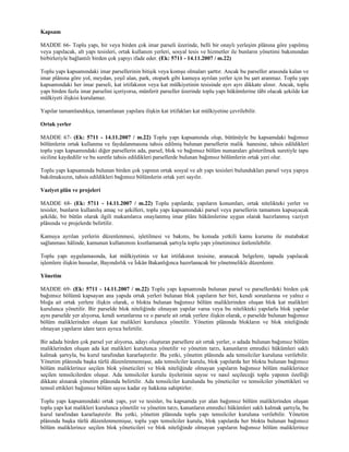 Kapsam

MADDE 66- Toplu yapı, bir veya birden çok imar parseli üzerinde, belli bir onaylı yerleşim plânına göre yapılmış
veya yapılacak, alt yapı tesisleri, ortak kullanım yerleri, sosyal tesis ve hizmetler ile bunların yönetimi bakımından
birbirleriyle bağlantılı birden çok yapıyı ifade eder. (Ek: 5711 - 14.11.2007 / m.22)

Toplu yapı kapsamındaki imar parsellerinin bitişik veya komşu olmaları şarttır. Ancak bu parseller arasında kalan ve
imar plânına göre yol, meydan, yeşil alan, park, otopark gibi kamuya ayrılan yerler için bu şart aranmaz. Toplu yapı
kapsamındaki her imar parseli, kat irtifakının veya kat mülkiyetinin tesisinde ayrı ayrı dikkate alınır. Ancak, toplu
yapı birden fazla imar parselini içeriyorsa, münferit parseller üzerinde toplu yapı hükümlerine tâbi olacak şekilde kat
mülkiyeti ilişkisi kurulamaz.

Yapılar tamamlandıkça, tamamlanan yapılara ilişkin kat irtifakları kat mülkiyetine çevrilebilir.

Ortak yerler

MADDE 67- (Ek: 5711 - 14.11.2007 / m.22) Toplu yapı kapsamında olup, bütünüyle bu kapsamdaki bağımsız
bölümlerin ortak kullanma ve faydalanmasına tahsis edilmiş bulunan parsellerin malik hanesine, tahsis edildikleri
toplu yapı kapsamındaki diğer parsellerin ada, parsel, blok ve bağımsız bölüm numaraları gösterilmek suretiyle tapu
siciline kaydedilir ve bu suretle tahsis edildikleri parsellerde bulunan bağımsız bölümlerin ortak yeri olur.

Toplu yapı kapsamında bulunan birden çok yapının ortak sosyal ve alt yapı tesisleri bulundukları parsel veya yapıya
bakılmaksızın, tahsis edildikleri bağımsız bölümlerin ortak yeri sayılır.

Vaziyet plân ve projeleri

MADDE 68- (Ek: 5711 - 14.11.2007 / m.22) Toplu yapılarda; yapıların konumları, ortak nitelikteki yerler ve
tesisler, bunların kullanılış amaç ve şekilleri, toplu yapı kapsamındaki parsel veya parsellerin tamamını kapsayacak
şekilde, bir bütün olarak ilgili makamlarca onaylanmış imar plânı hükümlerine uygun olarak hazırlanmış vaziyet
plânında ve projelerde belirtilir.

Kamuya ayrılan yerlerin düzenlenmesi, işletilmesi ve bakımı, bu konuda yetkili kamu kurumu ile mutabakat
sağlanması hâlinde, kamunun kullanımını kısıtlamamak şartıyla toplu yapı yönetimince üstlenilebilir.

Toplu yapı uygulamasında, kat mülkiyetinin ve kat irtifakının tesisine, aranacak belgelere, tapuda yapılacak
işlemlere ilişkin hususlar, Bayındırlık ve İskân Bakanlığınca hazırlanacak bir yönetmelikle düzenlenir.

Yönetim

MADDE 69- (Ek: 5711 - 14.11.2007 / m.22) Toplu yapı kapsamında bulunan parsel ve parsellerdeki birden çok
bağımsız bölümü kapsayan ana yapıda ortak yerleri bulunan blok yapıların her biri, kendi sorunlarına ve yalnız o
bloğa ait ortak yerlere ilişkin olarak, o blokta bulunan bağımsız bölüm maliklerinden oluşan blok kat malikleri
kurulunca yönetilir. Bir parselde blok niteliğinde olmayan yapılar varsa veya bu nitelikteki yapılarla blok yapılar
aynı parselde yer alıyorsa, kendi sorunlarına ve o parsele ait ortak yerlere ilişkin olarak, o parselde bulunan bağımsız
bölüm maliklerinden oluşan kat malikleri kurulunca yönetilir. Yönetim plânında blokların ve blok niteliğinde
olmayan yapıların idare tarzı ayrıca belirtilir.

Bir adada birden çok parsel yer alıyorsa, adayı oluşturan parsellere ait ortak yerler, o adada bulunan bağımsız bölüm
maliklerinden oluşan ada kat malikleri kurulunca yönetilir ve yönetim tarzı, kanunların emredici hükümleri saklı
kalmak şartıyla, bu kurul tarafından kararlaştırılır. Bu yetki, yönetim plânında ada temsilciler kuruluna verilebilir.
Yönetim plânında başka türlü düzenlenmemişse, ada temsilciler kurulu, blok yapılarda her blokta bulunan bağımsız
bölüm maliklerince seçilen blok yöneticileri ve blok niteliğinde olmayan yapıların bağımsız bölüm maliklerince
seçilen temsilcilerden oluşur. Ada temsilciler kurulu üyelerinin sayısı ve nasıl seçileceği toplu yapının özelliği
dikkate alınarak yönetim plânında belirtilir. Ada temsilciler kurulunda bu yöneticiler ve temsilciler yönettikleri ve
temsil ettikleri bağımsız bölüm sayısı kadar oy hakkına sahiptirler.

Toplu yapı kapsamındaki ortak yapı, yer ve tesisler, bu kapsamda yer alan bağımsız bölüm maliklerinden oluşan
toplu yapı kat malikleri kurulunca yönetilir ve yönetim tarzı, kanunların emredici hükümleri saklı kalmak şartıyla, bu
kurul tarafından kararlaştırılır. Bu yetki, yönetim plânında toplu yapı temsilciler kuruluna verilebilir. Yönetim
plânında başka türlü düzenlenmemişse, toplu yapı temsilciler kurulu, blok yapılarda her blokta bulunan bağımsız
bölüm maliklerince seçilen blok yöneticileri ve blok niteliğinde olmayan yapıların bağımsız bölüm maliklerince
 