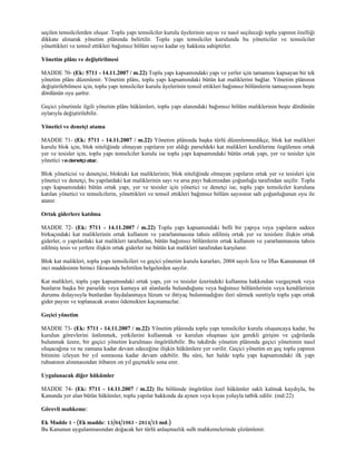 seçilen temsilcilerden oluşur. Toplu yapı temsilciler kurulu üyelerinin sayısı ve nasıl seçileceği toplu yapının özelliği
dikkate alınarak yönetim plânında belirtilir. Toplu yapı temsilciler kurulunda bu yöneticiler ve temsilciler
yönettikleri ve temsil ettikleri bağımsız bölüm sayısı kadar oy hakkına sahiptirler.

Yönetim plânı ve değiştirilmesi

MADDE 70- (Ek: 5711 - 14.11.2007 / m.22) Toplu yapı kapsamındaki yapı ve yerler için tamamını kapsayan bir tek
yönetim plânı düzenlenir. Yönetim plânı, toplu yapı kapsamındaki bütün kat maliklerini bağlar. Yönetim plânının
değiştirilebilmesi için, toplu yapı temsilciler kurulu üyelerinin temsil ettikleri bağımsız bölümlerin tamsayısının beşte
dördünün oyu şarttır.

Geçici yönetimle ilgili yönetim plânı hükümleri, toplu yapı alanındaki bağımsız bölüm maliklerinin beşte dördünün
oylarıyla değiştirilebilir.

Yönetici ve denetçi atama

MADDE 71- (Ek: 5711 - 14.11.2007 / m.22) Yönetim plânında başka türlü düzenlenmedikçe, blok kat malikleri
kurulu blok için, blok niteliğinde olmayan yapıların yer aldığı parseldeki kat malikleri kendilerine özgülenen ortak
yer ve tesisler için, toplu yapı temsilciler kurulu ise toplu yapı kapsamındaki bütün ortak yapı, yer ve tesisler için
yönetici ve denetçi atar.

Blok yöneticisi ve denetçisi, bloktaki kat maliklerinin; blok niteliğinde olmayan yapıların ortak yer ve tesisleri için
yönetici ve denetçi, bu yapılardaki kat maliklerinin sayı ve arsa payı bakımından çoğunluğu tarafından seçilir. Toplu
yapı kapsamındaki bütün ortak yapı, yer ve tesisler için yönetici ve denetçi ise, toplu yapı temsilciler kuruluna
katılan yönetici ve temsilcilerin, yönettikleri ve temsil ettikleri bağımsız bölüm sayısının salt çoğunluğunun oyu ile
atanır.

Ortak giderlere katılma

MADDE 72- (Ek: 5711 - 14.11.2007 / m.22) Toplu yapı kapsamındaki belli bir yapıya veya yapıların sadece
birkaçındaki kat maliklerinin ortak kullanım ve yararlanmasına tahsis edilmiş ortak yer ve tesislere ilişkin ortak
giderler, o yapılardaki kat malikleri tarafından, bütün bağımsız bölümlerin ortak kullanım ve yararlanmasına tahsis
edilmiş tesis ve yerlere ilişkin ortak giderler ise bütün kat malikleri tarafından karşılanır.

Blok kat malikleri, toplu yapı temsilcileri ve geçici yönetim kurulu kararları, 2004 sayılı İcra ve İflas Kanununun 68
inci maddesinin birinci fıkrasında belirtilen belgelerden sayılır.

Kat malikleri, toplu yapı kapsamındaki ortak yapı, yer ve tesisler üzerindeki kullanma hakkından vazgeçmek veya
bunların başka bir parselde veya kamuya ait alanlarda bulunduğunu veya bağımsız bölümlerinin veya kendilerinin
durumu dolayısıyla bunlardan faydalanmaya lüzum ve ihtiyaç bulunmadığını ileri sürmek suretiyle toplu yapı ortak
gider payını ve toplanacak avansı ödemekten kaçınamazlar.

Geçici yönetim

MADDE 73- (Ek: 5711 - 14.11.2007 / m.22) Yönetim plânında toplu yapı temsilciler kurulu oluşuncaya kadar, bu
kurulun görevlerini üstlenmek, yetkilerini kullanmak ve kurulun oluşması için gerekli girişim ve çağrılarda
bulunmak üzere, bir geçici yönetim kurulması öngörülebilir. Bu takdirde yönetim plânında geçici yönetimin nasıl
oluşacağına ve ne zamana kadar devam edeceğine ilişkin hükümlere yer verilir. Geçici yönetim en geç toplu yapının
bitimini izleyen bir yıl sonrasına kadar devam edebilir. Bu süre, her halde toplu yapı kapsamındaki ilk yapı
ruhsatının alınmasından itibaren on yıl geçmekle sona erer.

Uygulanacak diğer hükümler

MADDE 74- (Ek: 5711 - 14.11.2007 / m.22) Bu bölümde öngörülen özel hükümler saklı kalmak kaydıyla, bu
Kanunda yer alan bütün hükümler, toplu yapılar hakkında da aynen veya kıyas yoluyla tatbik edilir. (md:22)

Görevli mahkeme:

Ek Madde 1 - (Ek madde: 13/04/1983 - 2814/15 md.)
Bu Kanunun uygulanmasından doğacak her türlü anlaşmazlık sulh mahkemelerinde çözümlenir.
 