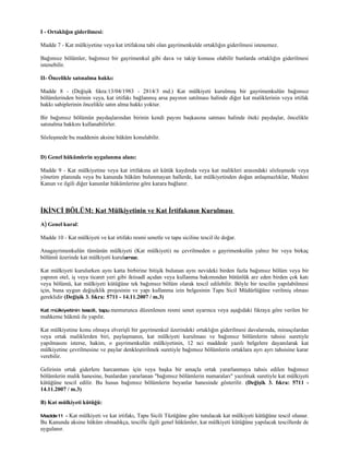 I - Ortaklığın giderilmesi:

Madde 7 - Kat mülkiyetine veya kat irtifakına tabi olan gayrimenkulde ortaklığın giderilmesi istenemez.

Bağımsız bölümler, bağımsız bir gayrimenkul gibi dava ve takip konusu olabilir bunlarda ortaklığın giderilmesi
istenebilir.

II- Öncelikle satınalma hakkı:

Madde 8 - (Değişik fıkra:13/04/1983 - 2814/3 md.) Kat mülkiyeti kurulmuş bir gayrimenkulün bağımsız
bölümlerinden birinin veya, kat irtifakı bağlanmış arsa payının satılması halinde diğer kat maliklerinin veya irtifak
hakkı sahiplerinin öncelikle satın alma hakkı yoktur.

Bir bağımsız bölümün paydaşlarından birinin kendi payını başkasına satması halinde öteki paydaşlar, öncelikle
satınalma hakkını kullanabilirler.

Sözleşmede bu maddenin aksine hüküm konulabilir.


D) Genel hükümlerin uygulanma alanı:

Madde 9 - Kat mülkiyetine veya kat irtifakına ait kütük kaydında veya kat malikleri arasındaki sözleşmede veya
yönetim planında veya bu kanunda hüküm bulunmayan hallerde, kat mülkiyetinden doğan anlaşmazlıklar, Medeni
Kanun ve ilgili diğer kanunlar hükümlerine göre karara bağlanır.



İKİNCİ BÖLÜM: Kat Mülkiyetinin ve Kat İrtifakının Kurulması
A) Genel kural:

Madde 10 - Kat mülkiyeti ve kat irtifakı resmi senetle ve tapu siciline tescil ile doğar.

Anagayrimenkulün tümünün mülkiyeti (Kat mülkiyeti) ne çevrilmeden o gayrimenkulün yalnız bir veya birkaç
bölümü üzerinde kat mülkiyeti kurulamaz.

Kat mülkiyeti kurulurken aynı katta birbirine bitişik bulunan aynı nevideki birden fazla bağımsız bölüm veya bir
yapının otel, iş veya ticaret yeri gibi iktisadî açıdan veya kullanma bakımından bütünlük arz eden birden çok katı
veya bölümü, kat mülkiyeti kütüğüne tek bağımsız bölüm olarak tescil edilebilir. Böyle bir tescilin yapılabilmesi
için, buna uygun değişiklik projesinin ve yapı kullanma izin belgesinin Tapu Sicil Müdürlüğüne verilmiş olması
gereklidir (Değişik 3. fıkra: 5711 - 14.11.2007 / m.3)

Kat mülkiyetinin tescili, tapu memurunca     düzenlenen resmi senet uyarınca veya aşağıdaki fıkraya göre verilen bir
mahkeme hükmü ile yapılır.

Kat mülkiyetine konu olmaya elverişli bir gayrimenkul üzerindeki ortaklığın giderilmesi davalarında, mirasçılardan
veya ortak maliklerden biri, paylaşmanın, kat mülkiyeti kurulması ve bağımsız bölümlerin tahsisi suretiyle
yapılmasını isterse, hakim, o gayrimenkulün mülkiyetinin, 12 nci maddede yazılı belgelere dayanılarak kat
mülkiyetine çevrilmesine ve paylar denkleştirilmek suretiyle bağımsız bölümlerin ortaklara ayrı ayrı tahsisine karar
verebilir.

Gelirinin ortak giderlere harcanması için veya başka bir amaçla ortak yararlanmaya tahsis edilen bağımsız
bölümlerin malik hanesine, bunlardan yararlanan "bağımsız bölümlerin numaraları" yazılmak suretiyle kat mülkiyeti
kütüğüne tescil edilir. Bu husus bağımsız bölümlerin beyanlar hanesinde gösterilir. (Değişik 3. fıkra: 5711 -
14.11.2007 / m.3)

B) Kat mülkiyeti kütüğü:

Madde 11 - Kat mülkiyeti ve kat irtifakı, Tapu Sicili Tüzüğüne göre tutulacak kat mülkiyeti kütüğüne tescil olunur.
Bu Kanunda aksine hüküm olmadıkça, tescille ilgili genel hükümler, kat mülkiyeti kütüğüne yapılacak tescillerde de
uygulanır.
 