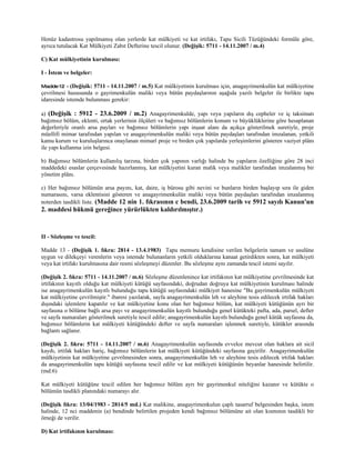 Henüz kadastrosu yapılmamış olan yerlerde kat mülkiyeti ve kat irtifakı, Tapu Sicili Tüzüğündeki formüle göre,
ayrıca tutulacak Kat Mülkiyeti Zabıt Defterine tescil olunur. (Değişik: 5711 - 14.11.2007 / m.4)

C) Kat mülkiyetinin kurulması:

I - İstem ve belgeler:

Madde 12 - (Değişik:  5711 - 14.11.2007 / m.5) Kat mülkiyetinin kurulması için, anagayrimenkulün kat mülkiyetine
çevrilmesi hususunda o gayrimenkulün maliki veya bütün paydaşlarının aşağıda yazılı belgeler ile birlikte tapu
idaresinde istemde bulunması gerekir:

a) (Değişik : 5912 - 23.6.2009 / m.2) Anagayrimenkulde, yapı veya yapıların dış cepheler ve iç taksimatı
bağımsız bölüm, eklenti, ortak yerlerinin ölçüleri ve bağımsız bölümlerin konum ve büyüklüklerine göre hesaplanan
değerleriyle oranlı arsa payları ve bağımsız bölümlerin yapı inşaat alanı da açıkça gösterilmek suretiyle, proje
müellifi mimar tarafından yapılan ve anagayrimenkulün maliki veya bütün paydaşları tarafından imzalanan, yetkili
kamu kurum ve kuruluşlarınca onaylanan mimarî proje ve birden çok yapılarda yerleşimlerini gösteren vaziyet plânı
ile yapı kullanma izin belgesi.

b) Bağımsız bölümlerin kullanılış tarzına, birden çok yapının varlığı halinde bu yapıların özelliğine göre 28 inci
maddedeki esaslar çerçevesinde hazırlanmış, kat mülkiyetini kuran malik veya malikler tarafından imzalanmış bir
yönetim plânı.

c) Her bağımsız bölümün arsa payını, kat, daire, iş bürosu gibi nevini ve bunların birden başlayıp sıra ile giden
numarasını, varsa eklentisini gösteren ve anagayrimenkulün maliki veya bütün paydaşları tarafından imzalanmış
noterden tasdikli liste. (Madde 12 nin 1. fıkrasının c bendi, 23.6.2009 tarih ve 5912 sayılı Kanun'un
2. maddesi hükmü gereğince yürürlükten kaldırılmıştır.)



II - Sözleşme ve tescil:

Madde 13 - (Değişik 1. fıkra: 2814 - 13.4.1983) Tapu memuru kendisine verilen belgelerin tamam ve usulüne
uygun ve dilekçeyi verenlerin veya istemde bulunanların yetkili olduklarına kanaat getirdikten sonra, kat mülkiyeti
veya kat irtifakı kurulmasına dair resmi sözleşmeyi düzenler. Bu sözleşme aynı zamanda tescil istemi sayılır.

(Değişik 2. fıkra: 5711 - 14.11.2007 / m.6) Sözleşme düzenlenince kat irtifakının kat mülkiyetine çevrilmesinde kat
irtifakının kayıtlı olduğu kat mülkiyeti kütüğü sayfasındaki, doğrudan doğruya kat mülkiyetinin kurulması halinde
ise anagayrimenkulün kayıtlı bulunduğu tapu kütüğü sayfasındaki mülkiyet hanesine "Bu gayrimenkulün mülkiyeti
kat mülkiyetine çevrilmiştir." ibaresi yazılarak, sayfa anagayrimenkulün leh ve aleyhine tesis edilecek irtifak hakları
dışındaki işlemlere kapatılır ve kat mülkiyetine konu olan her bağımsız bölüm, kat mülkiyeti kütüğünün ayrı bir
sayfasına o bölüme bağlı arsa payı ve anagayrimenkulün kayıtlı bulunduğu genel kütükteki pafta, ada, parsel, defter
ve sayfa numaraları gösterilmek suretiyle tescil edilir; anagayrimenkulün kayıtlı bulunduğu genel kütük sayfasına da,
bağımsız bölümlerin kat mülkiyeti kütüğündeki defter ve sayfa numaraları işlenmek suretiyle, kütükler arasında
bağlantı sağlanır.

(Değişik 2. fıkra: 5711 - 14.11.2007 / m.6) Anagayrimenkulün sayfasında evvelce mevcut olan haklara ait sicil
kaydı, irtifak hakları hariç, bağımsız bölümlerin kat mülkiyeti kütüğündeki sayfasına geçirilir. Anagayrimenkulün
mülkiyetinin kat mülkiyetine çevrilmesinden sonra, anagayrimenkulün leh ve aleyhine tesis edilecek irtifak hakları
da anagayrimenkulün tapu kütüğü sayfasına tescil edilir ve kat mülkiyeti kütüğünün beyanlar hanesinde belirtilir.
(md:6)

Kat mülkiyeti kütüğüne tescil edilen her bağımsız bölüm ayrı bir gayrimenkul niteliğini kazanır ve kütükte o
bölümün tasdikli planındaki numarayı alır.

(Değişik fıkra: 13/04/1983 - 2814/5 md.) Kat malikine, anagayrimenkulun çaplı tasarruf belgesinden başka, istem
halinde, 12 nci maddenin (a) bendinde belirtilen projeden kendi bağımsız bölümüne ait olan kısmının tasdikli bir
örneği de verilir.

D) Kat irtifakının kurulması:
 