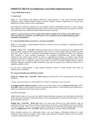 DÖRDÜNCÜ BÖLÜM: Kat Maliklerinin ve Kat İrtifakı Sahiplerinin Borçları
A) Kat Maliklerinin borçları:

I - Genel kural:

Madde 18 - Kat malikleri, gerek bağımsız bölümlerini, gerek eklentileri ve ortak yerleri kullanırken doğruluk
kaidelerine uymak, özellikle birbirini rahatsız etmemek, birbirinin haklarını çiğnememek ve yönetim planı
hükümlerine uymakla, karşılıklı olarak yükümlüdürler.

Bu kanunda kat maliklerinin borçlarına dair olan hükümler, bağımsız bölümlerdeki kiracılara ve oturma (Sükna,)
hakkı sahiplerine veya bu bölümlerden herhangi bir suretle devamlı olarak faydalananlara da uygulanır; bu borçları
yerine getirmiyenler kat malikleriyle birlikte, müteselsil olarak sorumlu olur.

Giderlere ve sigorta, primlerine ait 20 nci madde hükmü saklıdır. (Madde 18 in son fıkrası, 28.11.2007 tarih ve
26714 sayılı R.G.'de yayımlanan, 14.11.2007 tarih ve 5711 sayılı Kanun'un 24. maddesi hükmü gereğince
yürürlükten kaldırılmıştır.)

II - Anayrimenkulün bakımı, korunması ve zarardan sorumluluk:

Madde 19 - Kat malikleri, anagayrimenkulün bakımına ve mimarı durumu ile güzelliğini ve sağlamlığını titizlikle
korumaya mecburdurlar.

(Değişik 2. fıkra: 5711 - 14.11.2007 / m.8) Kat maliklerinden biri, bütün kat maliklerinin beşte dördünün yazılı
rızası olmadıkça anagayrimenkulün ortak yerlerinde inşaat, onarım ve tesisler, değişik renkte dış badana veya boya
yaptıramaz. Ancak, ortak yer ve tesislerdeki bir bozukluğun anayapıya veya bağımsız bir bölüme veya bölümlere
zarar verdiğinin ve acilen onarılması gerektiğinin veya anayapının güçlendirilmesinin zorunlu olduğunun
mahkemece tespit edilmiş olması halinde, bu onarım ve güçlendirmenin projesine ve tekniğine uygun biçimde
yapılması konusunda kat maliklerinin rızası aranmaz. Kat maliki kendi bağımsız bölümünde anayapıya zarar verecek
nitelikte onarım, tesis ve değişiklik yapamaz. Tavan, taban veya duvar ile birbirine bağlantılı bulunan bağımsız
bölümlerin bağlantılı yerlerinde, bu bölüm maliklerinin ortak rızası ile anayapıya zarar vermeyecek onarım, tesis ve
değişiklik yapılabilir. (md:8)

Her kat maliki anagayrimenkule ve diğer bağımsız bölümlere, kusuru ile verdiği zarardan dolayı diğer kat
maliklerine karşı sorumludur.

III- Anagayrimenkulün genel giderlerine katılma :

Madde 20 -   (Değişik fıkra: 13/04/1983 - 2814/9 md.) Kat maliklerinden her biri aralarında başka türlü anlaşma
olmadıkça:

a) Kapıcı, kaloriferci, bahçıvan ve bekçi giderlerine ve bunlar için toplanacak avansa eşit olarak;

b) Anagayrimenkulün sigorta primlerine     ve bütün ortak yerlerin bakım, koruma, güçlendirme (Ek ibare: 5711 -
14.11.2007 / m.9) ve onarım giderleri ile yönetici aylığı gibi diğer giderlere ve ortak tesislerin işletme giderlerine ve
giderler için toplanacak avansa kendi arsa payı oranında;

Katılmakla yükümlüdür.

c) Kat malikleri ortak yer veya tesisler üzerindeki kullanma hakkından vazgeçmek veya kendi bağımsız bölümünün
durumu dolayısıyla bunlardan faydalanmaya lüzum ve ihtiyaç bulunmadığını ileri sürmek suretiyle bu gider ve avans
payını ödemekten kaçınamaz.

(Değişik fıkra: 13/04/1983 - 2814/9 md.) Gider veya avans payını ödemeyen kat maliki hakkında, diğer kat
maliklerinden her biri veya yönetici tarafından, yönetim planına, bu Kanuna ve genel hükümlere göre dava açılabilir,
icra takibi yapılabilir. Gider ve avans payının tamamını ödemeyen kat maliki ödemede geciktiği günler için aylık
yüzde beş (Değişik ibare: 5711 - 14.11.2007 / m.9) hesabıyla gecikme tazminatı ödemekle yükümlüdür.

Birinci fıkradaki giderlere, kat maliklerinden birinin veya onun bağımsız bölümünden herhangi bir suretle
faydalanan, kişinin, kusurlu bir hareketi sebep olmuşsa, gidere katılanların yaptıkları ödemeler için o kat malikine
veya gidere sebep olanlara rücu hakları vardır.
 