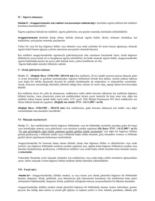 IV - Sigorta anlaşması:

Madde 21 - Anagayrimenkulün, kat malikleri kurulunca tayin edilecek değer     üzerinden sigorta edilmesi kat malikleri
kurulunca kararlaştırılabilir.

Sigorta yapılması halinde kat malikleri, sigorta giderlerine, arsa payları oranında, katılmakla yükümlüdürler.

Anagayrimenkulün     tümünün harap olması halinde alınacak sigorta bedeli, aksine sözleşme olmadıkça, kat
maliklerine, arsa payları oranında, paylaştırılır.

Yalnız bir veya bir kaç bağımsız bölüm veya eklentisi veya ortak yerlerden bir kısmı hasara uğramışsa, alınacak
sigorta bedeli hasara uğrayan yerlerin onarımına arsa payları oranında harcanır,

Kat malikleri anagayrimenkulün sigortasıyla giderilemeyecek olan zararlarını karşılamak üzere, kendi bağımsız
bölümlerini ayrıca kendi ad ve hesaplarına sigorta ettirebilirler; bu halde alınacak sigorta bedeli, anagayrimenkulün
sigorta bedelindeki payları da ayrıca saklı kalmak üzere, yalnız kendilerine ait olur.
 Sigorta hakkındaki emredici hükümler saklıdır.

V - Ortak giderlerin teminatı:

Madde 22 - (Değişik fıkra: 13/04/1983 -2814/10 md.) Kat malikinin, 20 nci madde uyarınca payına düşecek gider
ve avans borcundan ve gecikme tazminatından, bağımsız bölümlerin birinde kira akdine, oturma (sükna) hakkına
veya başka bir sebebe dayanarak devamlı bir şekilde faydalananlar da müştereken ve müteselsilen sorumludur.
Ancak, kiracının sorumluluğu ödemekle yükümlü olduğu kira, miktarı ile sınırlı olup, yaptığı ödeme kira borcundan
düşülür.

Kat malikinin borcu bu yolla da alınamazsa, mahkemece tesbit edilen borcunu ödemiyen kat malikinin bağımsız
bölümü üzerine, varsa yöneticinin yoksa kat maliklerinden birinin yazılı istemiyle bu borç tutarı için, diğer kat
malikleri lehine kanuni ipotek hakkı tescil edilir. 4721 sayılı Türk Medenî Kanununun 893 üncü maddesinin son
fıkrası hükmü burada da uygulanır. (Değişik son cümle: 5711 - 14.11.2007 / m.10)

(Değişik fıkra: 13/04/1983 - 2814/10 md.) Kat maliklerinin, gider borcunu ödemeyen kat maliki veya diğer
sorumlulardan olan alacakları önceliklidir.


VI - Müsaade mecburiyeti:

Madde 23 - Kat maliklerinden birinin bağımsız bölümünde veya bu bölümdeki tesislerde meydana gelen bir hasar
veya bozukluğun onarımı veya giderilmesi veya tesislerin yeniden yapılması (Ek ibare: 5711 - 14.11.2007 / m.11)
“ile yapı güvenliğiyle ilgili olarak yapılması gerekli görülen teknik incelemeler” için diğer bir bağımsız bölüme
girmek gerekiyorsa, o bölümün maliki veya o bölümde başka sıfatla oturanlar, giriş müsaadesi vermeye ve bölümde
gerekli işlerin yapılmasına katlanmaya mecburdurlar.

Anagayrimenkulün bir kısmının harap olması halinde, harap olan bağımsız bölüm ve eklentilerinin veya ortak
yerlerin veya bağımsız bölümdeki tesislerin yeniden yapılması için, sağlam kalan bağımsız bölümlerin içinden veya
dışından faydalanılması gerekiyorsa, o bölümlerin malikleri veya orada başka sıfatla oturanlar buna müsaade etmeye
mecburdurlar.

Yukarıdaki fıkralarda yazılı müsaade yüzünden, kat maliklerinin veya orada başka sıfatla oturanların uğrayacakları
zararı, lehine müsaade verilen bağımsız bölüm malikleri derhal ödemekle yükümlüdürler.


VII - Yasak işler:

 Madde 24 - Anagayrimenkulün, kütükte mesken, iş veya ticaret yeri olarak gösterilen bağımsız bir bölümünde
hastane, dispanser, klinik, poliklinik, ecza laboratuvarı gibi müesseseler kurulamaz; kat maliklerinin buna aykırı
sözleşmeleri hükümsüzdür; dispanser, klinik, poliklinik niteliğinde olmıyan muayenehaneler bu hükmün dışındadır.

Anagayrimenkulün, kütükte mesken olarak gösterilen bağımsız bir bölümünde sinema, tiyatro, kahvehane, gazino,
pavyon, bar, kulüp, dans salonu ve emsali gibi eğlence ve toplantı yerleri ve fırın, lokanta, pastahane, süthane gibi
 