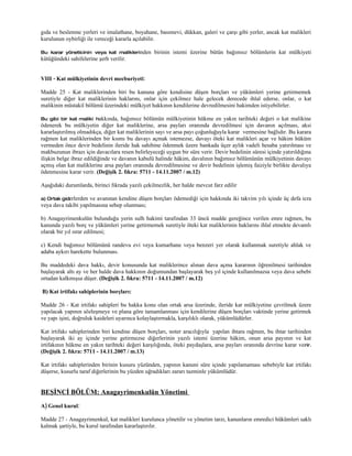 gıda ve beslenme yerleri ve imalathane, boyahane, basımevi, dükkan, galeri ve çarşı gibi yerler, ancak kat malikleri
kurulunun oybirliği ile vereceği kararla açılabilir.

Bu karar yöneticinin veya kat maliklerinden      birinin istemi üzerine bütün bağımsız bölümlerin kat mülkiyeti
kütüğündeki sahifelerine şerh verilir.


VIII - Kat mülkiyetinin devri mecburiyeti:

Madde 25 - Kat maliklerinden biri bu kanuna göre kendisine düşen borçları ve yükümleri yerine getirmemek
suretiyle diğer kat maliklerinin haklarını, onlar için çekilmez hale gelecek derecede ihlal ederse, onlar, o kat
malikinin müstakil bölümü üzerindeki mülkiyet hakkının kendilerine devredilmesini hakimden istiyebilirler.

Bu gibi bir kat maliki hakkında,    bağımsız bölümün mülkiyetinin hükme en yakın tarihteki değeri o kat malikine
ödenerek bu mülkiyetin diğer kat maliklerine, arsa payları oranında devredilmesi için davanın açılması, aksi
kararlaştırılmış olmadıkça, diğer kat maliklerinin sayı ve arsa payı çoğunluğuyla karar vermesine bağlıdır. Bu karara
rağmen kat maliklerinden bir kısmı bu davayı açmak istemezse, davayı öteki kat malikleri açar ve hâkim hüküm
vermeden önce devir bedelinin ileride hak sahibine ödenmek üzere bankada üçer aylık vadeli hesaba yatırılması ve
makbuzunun ibrazı için davacılara resen belirleyeceği uygun bir süre verir. Devir bedelinin süresi içinde yatırıldığına
ilişkin belge ibraz edildiğinde ve davanın kabulü halinde hâkim, davalının bağımsız bölümünün mülkiyetinin davayı
açmış olan kat maliklerine arsa payları oranında devredilmesine ve devir bedelinin işlemiş faiziyle birlikte davalıya
ödenmesine karar verir. (Değişik 2. fıkra: 5711 - 14.11.2007 / m.12)

Aşağıdaki durumlarda, birinci fıkrada yazılı çekilmezlik, her halde mevcut farz edilir

a) Ortak giderlerden ve avanstan kendine düşen borçları ödemediği için hakkında iki takvim yılı içinde üç defa icra
veya dava takibi yapılmasına sebep olunması;

b) Anagayrimenkulün bulunduğu yerin sulh hakimi tarafından 33 üncü madde gereğince verilen emre rağmen, bu
kanunda yazılı borç ve yükümleri yerine getirmemek suretiyle öteki kat maliklerinin haklarını ihlal etmekte devamlı
olarak bir yıl ısrar edilmesi;

c) Kendi bağımsız bölümünü randevu evi veya kumarhane veya benzeri yer olarak kullanmak suretiyle ahlak ve
adaba aykırı harekette bulunması.

Bu maddedeki dava hakkı, devir konusunda kat maliklerince alınan dava açma kararının öğrenilmesi tarihinden
başlayarak altı ay ve her halde dava hakkının doğumundan başlayarak beş yıl içinde kullanılmazsa veya dava sebebi
ortadan kalkmışsa düşer. (Değişik 2. fıkra: 5711 - 14.11.2007 / m.12)

B) Kat irtifakı sahiplerinin borçları:

Madde 26 - Kat irtifakı sahipleri bu hakka konu olan ortak arsa üzerinde, ileride kat mülkiyetine çevrilmek üzere
yapılacak yapının sözleşmeye ve plana göre tamamlanması için kendilerine düşen borçları vaktinde yerine getirmek
ve yapı işini, doğruluk kaideleri uyarınca kolaylaştırmakla, karşılıklı olarak, yükümlüdürler.

Kat irtifakı sahiplerinden biri kendine düşen borçları, noter aracılığıyla yapılan ihtara rağmen, bu ihtar tarihinden
başlayarak iki ay içinde yerine getirmezse diğerlerinin yazılı istemi üzerine hâkim, onun arsa payının ve kat
irtifakının hükme en yakın tarihteki değeri karşılığında, öteki paydaşlara, arsa payları oranında devrine karar ve rir.
(Değişik 2. fıkra: 5711 - 14.11.2007 / m.13)

Kat irtifakı sahiplerinden birinin kusuru yüzünden, yapının kanuni süre içinde yapılamaması sebebiyle kat irtifakı
düşerse, kusurlu taraf diğerlerinin bu yüzden uğradıkları zararı tazminle yükümlüdür.


BEŞİNCİ BÖLÜM: Anagayrimenkulün Yönetimi
A) Genel kurul:

Madde 27 - Anagayrimenkul, kat malikleri kurulunca yönetilir ve yönetim tarzı, kanunların emredici hükümleri saklı
kalmak şartiyle, bu kurul tarafından kararlaştırılır.
 