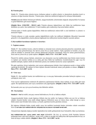 B) Yönetim planı:

Madde 28 - Yönetim planı yönetim tarzını, kullanma maksat ve şeklini yönetici ve denetçilerin alacakları ücreti ve
yönetime alt diğer hususları düzenler. Yönetim planı, bütün kat maliklerini bağlıyan bir sözleşme hükmündedir.

Yönetim planında hüküm bulunmıyan hallerde, anagayrimenkulün yönetiminden doğacak anlaşmazlıklar bu kanuna
ve genel hükümlere göre karara bağlanır.

(Değişik fıkra: 13/04/1983 - 2814/11 md.) Yönetim planının değiştirilmesi için bütün kat maliklerinin beşte
dördünün oyu şarttır. Kat maliklerinin 33 üncü maddeye göre mahkemeye başvurma hakları saklıdır.

Yönetim planı ve bunda yapılan değişiklikler, bütün kat malikleriyle onların külli ve cüzi haleflerini ve yönetici ve
denetçileri bağlar.

Yönetim planının ve onda sonradan yapılan değişikliklerin tarihi, kat mülkiyeti kütüğünün (Beyanlar) hanesinde
gösterilir ve bu değişiklikler yönetim planına bağlanarak kat mülkiyetinin kuruluş belgeleri arasında saklanır.

C) Kat malikleri kurulunun toplantısı ve kararları:

I - Toplantı zamanı:

Madde 29 - Kat malikleri kurulu, yılda bir defadan az olmamak üzere yönetim planında gösterilen zamanlarda, eğer
böyle bir zaman gösterilmemişse, her takvim yılının ilk ayı içinde toplanır. Toplu yapılarda ise kurullar, en geç iki
yılda bir defadan az olmamak üzere yönetim plânlarında gösterilen zamanlarda, böyle bir zaman gösterilmemişse,
ikinci takvim yılının ilk ayı içinde toplanır. (Değişik 2. fıkra: 5711 - 14.11.2007 / m.14)

Önemli bir sebebin çıkması halinde, yöneticinin veya denetçinin veya kat maliklerinden üçte birinin istemi üzerine
ve toplantı için istenilen tarihten en az onbeş gün önce bütün kat maliklerine imzalattırılacak bir çağrı veya bir
taahütlü mektupla, toplantı sebebi de bildirilmek şartiyle, kat malikleri kurulu her zaman toplanabilir.

İlk çağrı yapılırken, birinci toplantıda, yeter sayının sağlanamaması halinde, ikinci toplantının nerede ve hangi tarihte
yapılacağı da belirtilir. İlk toplantı ile ikinci toplantı arasında bırakılacak zaman yedi günden az olamaz. (Değişik 2.
fıkra: 5711 - 14.11.2007 / m.14)

II - Yeter sayı:

Madde 30 - Kat malikleri kurulu, kat maliklerinin sayı ve arsa payı bakımından yarısından fazlasiyle toplanır ve oy
çokluğuyla, karar verir.

Yeter sayının sağlanamaması nedeniyle ilk toplantının yapılamaması halinde, ikinci toplantı, en geç onbeş gün sonra
yapılır. Bu toplantıda karar yeter sayısı, katılanların salt çoğunluğudur. (Değişik 2. fıkra: 5711 - 14.11.2007 / m.15)

Bu kanunda yeter sayı için ayrıca konulmuş olan hükümler saklıdır.

III - Oya katılma:

Madde 31 - Her kat   maliki, arsa payı oranına bakılmaksızın, bir tek oy hakkına sahiptir.

Anagayrimenkulde birden ziyade bağımsız bölümü olan kat maliki, her bağımsız bölüm için ayrı bir oy hakkına
sahiptir; bununla beraber onun malik olduğu bağımsız bölümlerin sayısı ne olursa olsun, sahip olacağı oy sayısı
bütün oyların üçte birinden fazla olamaz, oy hesabı yapılırken kesirler gözönüne alınmaz.

Bir bağımsız bölümün birden ziyade maliki varsa, kat malikleri kurulunda bunları içlerinden vekalet verecekleri
birisi temsil eder. Kat maliklerinden biri ehliyetsiz ise onu kanuni mümessili temsil eder.

Alınacak karar doğrudan doğruya kendini ilgilendiren kat maliki görüşmelerde hazır bulunabilir, fakat oya katılamaz.

Kat maliklerinden biri, oyunu yetkili vekil eliyle       kullanabilir. Bir kişi, oy sayısının yüzde beşinden fazlasını
kullanmak üzere vekil tayin edilemez. Ancak, kırk ve daha az sayıdaki kat mülkiyetine tâbi taşınmazlarda bir kişi, en
fazla iki kişiye vekâlet edebilir. (Değişik 2. fıkra: 5711 - 14.11.2007 / m.16)
 
