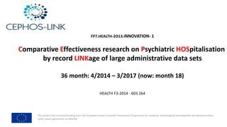 This	project	has	received	funding	from	the	European	Union’s	Seventh	Framework	Programme	for	research,	technological	development	and	demonstration	
under	grant	agreement	no	603264
FP7.HEALTH-2O13.INNOVATION- 1
Comparative	Effectiveness	research	on	Psychiatric	HOSpitalisation
by	record	LINKage of	large	administrative	data	sets
36	month:	4/2014	– 3/2017	(now:	month	18)
HEALTH	F3-2014	- 603	264
 