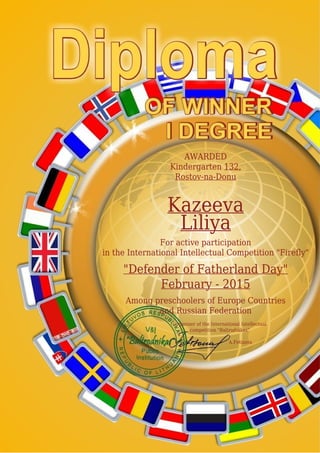 AWARDED
Kindergarten 132,
Rostov-na-Donu
Kazeeva
Liliya
For active participation
in the International Intellectual Competition "Firefly"
"Defender of Fatherland Day"
February - 2015
Among preschoolers of Europe Countries
and Russian Federation
Organizer of the International Intellectual
competition "Baltrodnikas"
A.Fetisova
 