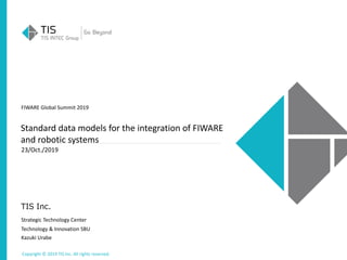 Copyright © 2019 TIS Inc. All rights reserved.
TIS Inc.
FIWARE Global Summit 2019
23/Oct./2019
Strategic Technology Center
Technology & Innovation SBU
Kazuki Urabe
Standard data models for the integration of FIWARE
and robotic systems
 