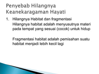 1. Hilangnya Habitat dan fragmentasi
Hilangnya habitat adalah menyusutnya materi
pada tempat yang sesuai (cocok) untuk hidup
Fragmentasi habitat adalah pemisahan suatu
habitat menjadi lebih kecil lagi
 