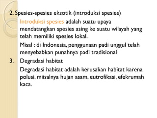 2. Spesies-spesies eksotik (introduksi spesies)
Introduksi spesies adalah suatu upaya
mendatangkan spesies asing ke suatu wilayah yang
telah memiliki spesies lokal.
Misal : di Indonesia, penggunaan padi unggul telah
menyebabkan punahnya padi tradisional
3. Degradasi habitat
Degradasi habitat adalah kerusakan habitat karena
polusi, miisalnya hujan asam, eutrofikasi, efekrumah
kaca.
 