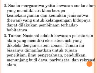 2. Suaka margasatwa yaitu kawasan suaka alam
yang memiliki ciri khas berupa
keanekaragaman dan keunikan jenis satwa
(hewan) yang untuk kelangsungan hidupnya
dapat dilakukan pembinaan terhadap
habitatnya.
3. Taman Nasional adalah kawasan pelestarian
alam yang memiliki ekosistem asli yang
dikelola dengan sistem zonasi. Taman ini
biasanya dimanfaatkan untuk tujuan
penelitian, ilmu pengetahuan, pendidikan,
menunjang budi daya, pariwisata, dan rekreasi
alam.
 