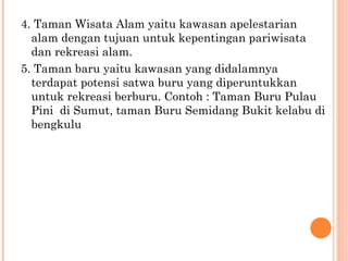 4. Taman Wisata Alam yaitu kawasan apelestarian
alam dengan tujuan untuk kepentingan pariwisata
dan rekreasi alam.
5. Taman baru yaitu kawasan yang didalamnya
terdapat potensi satwa buru yang diperuntukkan
untuk rekreasi berburu. Contoh : Taman Buru Pulau
Pini di Sumut, taman Buru Semidang Bukit kelabu di
bengkulu
 