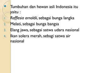 Tumbuhan dan hewan asli Indonesia itu
yaitu :
1. Rafflesia arnoldii, sebagai bunga langka
2. Melati, sebagai bunga bangsa
3. Elang jawa, sebagai satwa udara nasional
4. Ikan solera merah, sebagi satwa air
nasional
 