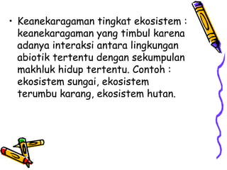 • Keanekaragaman tingkat ekosistem :
keanekaragaman yang timbul karena
adanya interaksi antara lingkungan
abiotik tertentu dengan sekumpulan
makhluk hidup tertentu. Contoh :
ekosistem sungai, ekosistem
terumbu karang, ekosistem hutan.
 