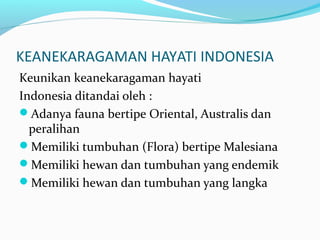 KEANEKARAGAMAN HAYATI INDONESIA
Keunikan keanekaragaman hayati
Indonesia ditandai oleh :
Adanya fauna bertipe Oriental, Australis dan
peralihan
Memiliki tumbuhan (Flora) bertipe Malesiana
Memiliki hewan dan tumbuhan yang endemik
Memiliki hewan dan tumbuhan yang langka
 