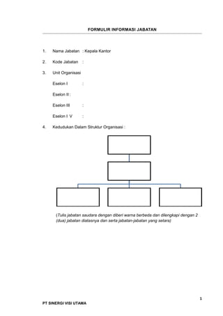 FORMULIR INFORMASI JABATAN
1. Nama Jabatan : Kepala Kantor
2. Kode Jabatan :
3. Unit Organisasi
Eselon I :
Eselon II :
Eselon III :
Eselon I V :
4. Kedudukan Dalam Struktur Organisasi :
(Tulis jabatan saudara dengan diberi warna berbeda dan dilengkapi dengan 2
(dua) jabatan diatasnya dan serta jabatan-jabatan yang setara)
1
PT SINERGI VISI UTAMA
 