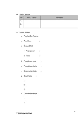 14. Resiko Bahaya:
No Fisik / Mental Penyebab
1.
2.
15. Syarat Jabatan:
a. Pangkat/Gol. Ruang :
b. Pendidikan :
c. Kursus/Diklat
1) Penjenjangan :
2) Teknis :
d. Pengalaman kerja :
e. Pengetahuan kerja :
f. Keterampilan kerja :
g. Bakat Kerja :
1)
2)
3)
h. Temperamen Kerja :
1)
2)
5
PT SINERGI VISI UTAMA
 