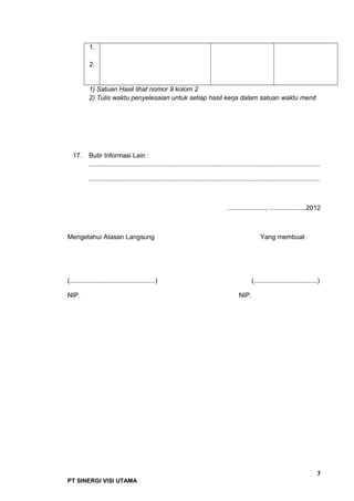 1.
2.
1) Satuan Hasil lihat nomor 9 kolom 2
2) Tulis waktu penyelesaian untuk setiap hasil kerja dalam satuan waktu menit
17. Butir Informasi Lain :
.............................................................................................................................
.............................................................................................................................
....................., ....................2012
Mengetahui Atasan Langsung Yang membuat
(...............................................) (...................................)
NIP. NIP.
7
PT SINERGI VISI UTAMA
 