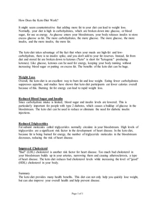 Page 1 of 1
How Does the Keto Diet Work?
It might seem counterintuitive that adding more fat to your diet can lead to weight loss.
Normally, your diet is high in carbohydrates, which are broken down into glucose, or blood
sugar, for use as energy. As glucose enters your bloodstream, your body releases insulin to store
excess glucose as fat. The more carbohydrates, the more glucose. The more glucose, the more
insulin, and the more insulin, the more fat.
The keto diet takes advantage of the fact that when your meals are high-fat and low-
carbohydrate, there is no insulin spike, and you don't add to your fat reserves. Instead, fat from
diet and stored fat are broken down to ketones ("keto" is short for "ketogenic" producing
ketones). Like glucose, ketones can be used for energy, keeping your body running without
increasing blood sugar or putting on excess fat. The benefits of the keto diet can be huge.
Weight Loss
Overall, the keto diet is an excellent way to burn fat and lose weight. Eating fewer carbohydrates
suppresses appetite, and studies have shown that keto diet participants eat fewer calories overall
because of this. Burning fat for energy can lead to rapid weight loss.
Reduced Blood Sugar and Insulin
Since carbohydrate intake is limited, blood sugar and insulin levels are lowered. This is
particularly important for people with type 2 diabetes, which causes a buildup of glucose in the
bloodstream. The keto diet can be used to reduce or eliminate the need for diabetic insulin
injections.
Reduced Triglycerides
Fat subunit molecules called triglycerides normally circulate in your bloodstream. High levels of
triglycerides are a significant risk factor in the development of heart disease. In the keto diet,
because fat is being burned for energy, the number of triglyceride molecules in the bloodstream
decreases, reducing the risk of heart disease.
Improved Cholesterol
"Bad" (LDL) cholesterol is another risk factor for heart disease. Too much bad cholesterol in
your bloodstream builds up in your arteries, narrowing them and causing atherosclerosis, a type
of heart disease. The keto diet reduces bad cholesterol levels while increasing the level of "good"
(HDL) cholesterol in your body.
Summary
The keto diet provides many health benefits. This diet can not only help you quickly lose weight,
but can also improve your overall health and help prevent disease.
 