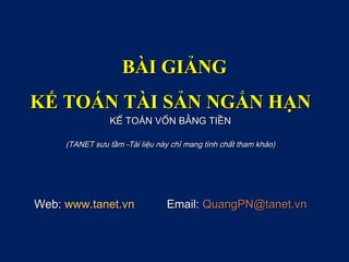 BÀI GIẢNG
KẾ TOÁN TÀI SẢN NGẮN HẠN
                 KẾ TOÁN VỐN BẰNG TIỀN

     (TANET sưu tầm -Tài liệu này chỉ mang tính chất tham khảo)




Web: www.tanet.vn               Email: QuangPN@tanet.vn
 