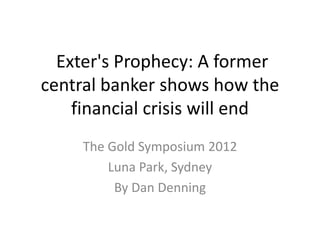 Exter's Prophecy: A former
central banker shows how the
    financial crisis will end
     The Gold Symposium 2012
         Luna Park, Sydney
          By Dan Denning
 