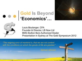 Gold Is Beyond
                    ‘Economics’…
                      Louis Boulanger, CFA
                      Founder & Director, LB Now Ltd
                      BMG Bullion Bars Authorized Dealer
                      Presentation in Sydney at The Gold Symposium 2012


“The reigning error of mankind is, that we are not content
with the conditions on which the goods of life are granted.”

                                           Samuel Johnson
 