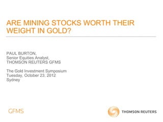 ARE MINING STOCKS WORTH THEIR
WEIGHT IN GOLD?

PAUL BURTON,
Senior Equities Analyst,
THOMSON REUTERS GFMS

The Gold Investment Symposium
Tuesday, October 23, 2012
Sydney
 