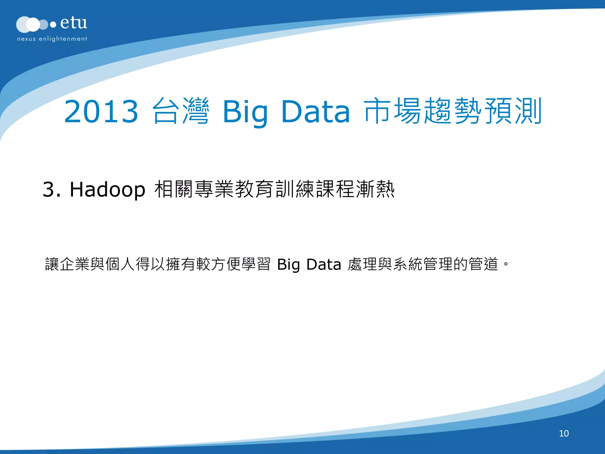 2013 台灣 Big Data 市場趨勢預測

3. Hadoop 相關專業教育訓練課程漸熱


讓企業與個人得以擁有較方便學習 Big Data 處理與系統管理的管道。




                                       10
 