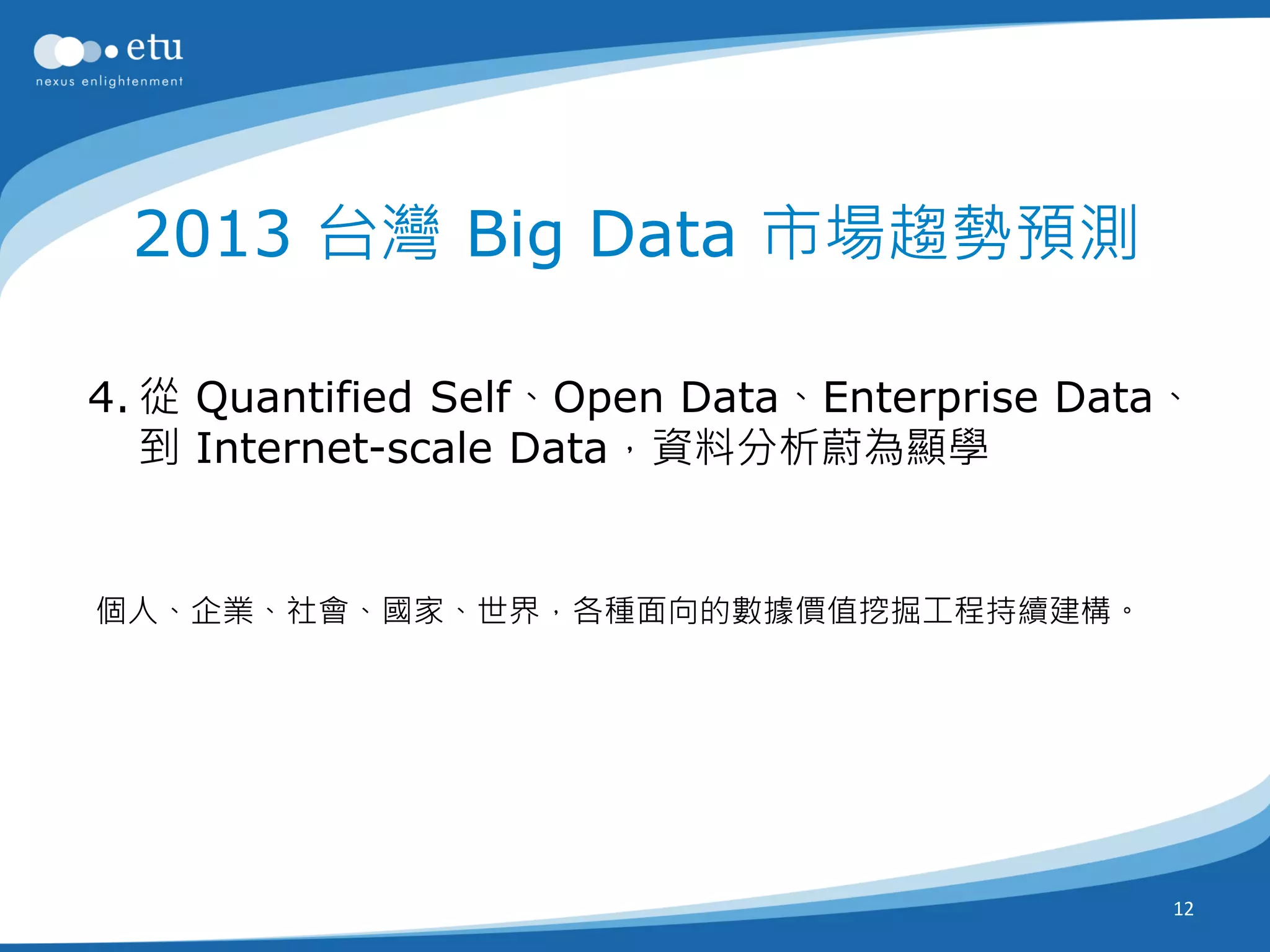 2013 台灣 Big Data 市場趨勢預測

4. 從 Quantified Self、Open Data、Enterprise Data、
   到 Internet-scale Data，資料分析蔚為顯學


個人、企業、社會、國家、世界，各種面向的數據價值挖掘工程持續建構。




                                              12
 