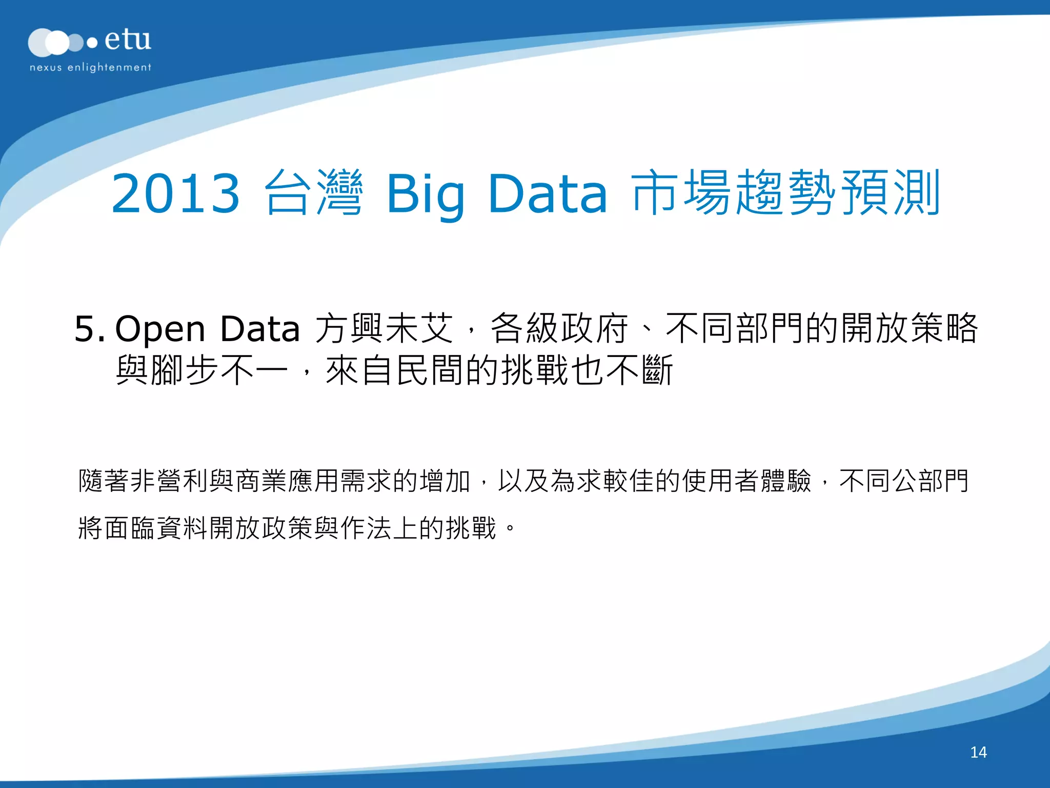 2013 台灣 Big Data 市場趨勢預測

5. Open Data 方興未艾，各級政府、不同部門的開放策略
   與腳步不一，來自民間的挑戰也不斷


隨著非營利與商業應用需求的增加，以及為求較佳的使用者體驗，不同公部門
將面臨資料開放政策與作法上的挑戰。




                                     14
 