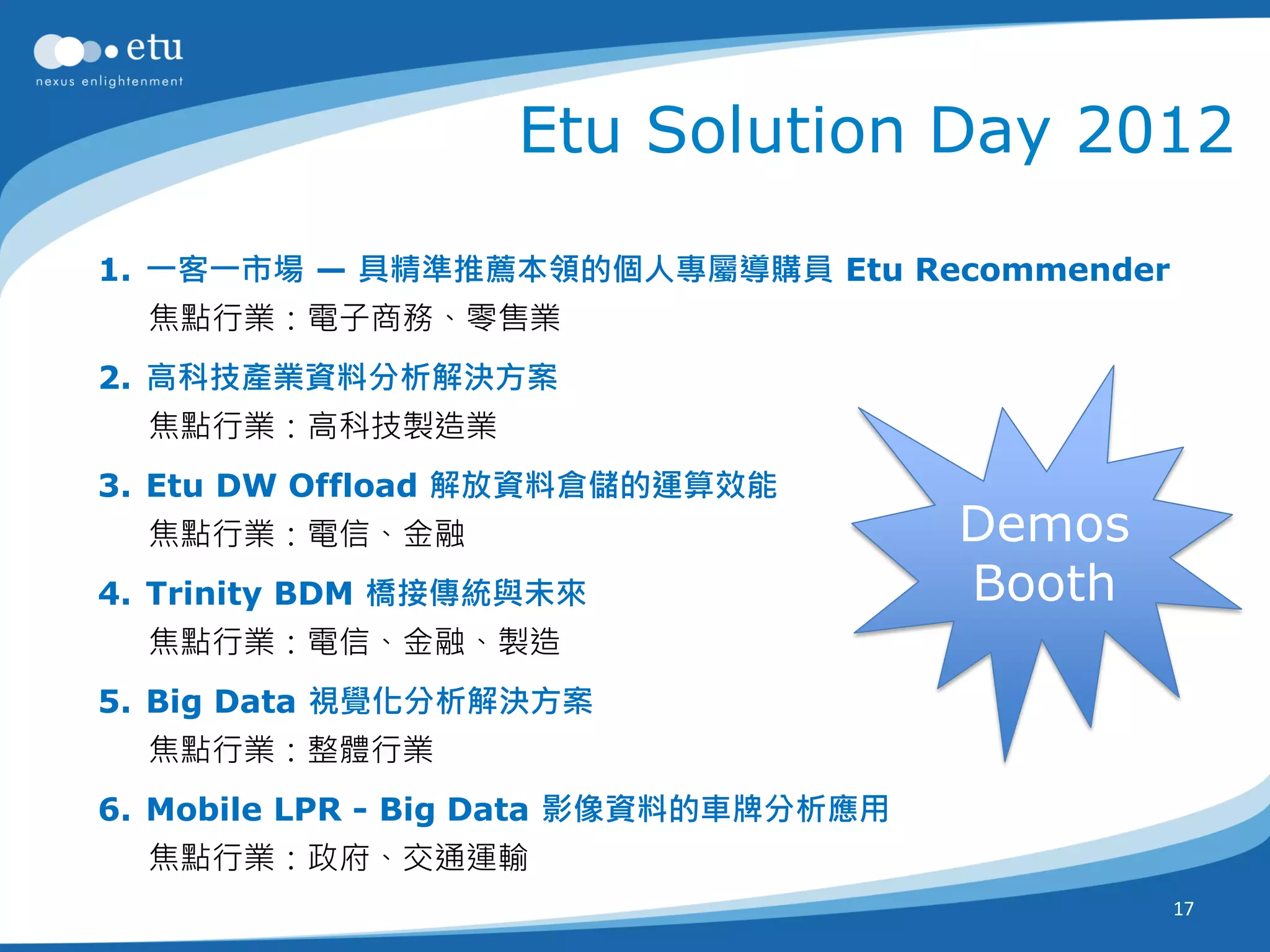 Etu Solution Day 2012

1. 一客一市場 — 具精準推薦本領的個人專屬導購員 Etu Recommender
  焦點行業：電子商務、零售業
2. 高科技產業資料分析解決方案
  焦點行業：高科技製造業
3. Etu DW Offload 解放資料倉儲的運算效能
  焦點行業：電信、金融                           Demos
4. Trinity BDM 橋接傳統與未來                 Booth
  焦點行業：電信、金融、製造
5. Big Data 視覺化分析解決方案
  焦點行業：整體行業
6. Mobile LPR - Big Data 影像資料的車牌分析應用
  焦點行業：政府、交通運輸
                                               17
 