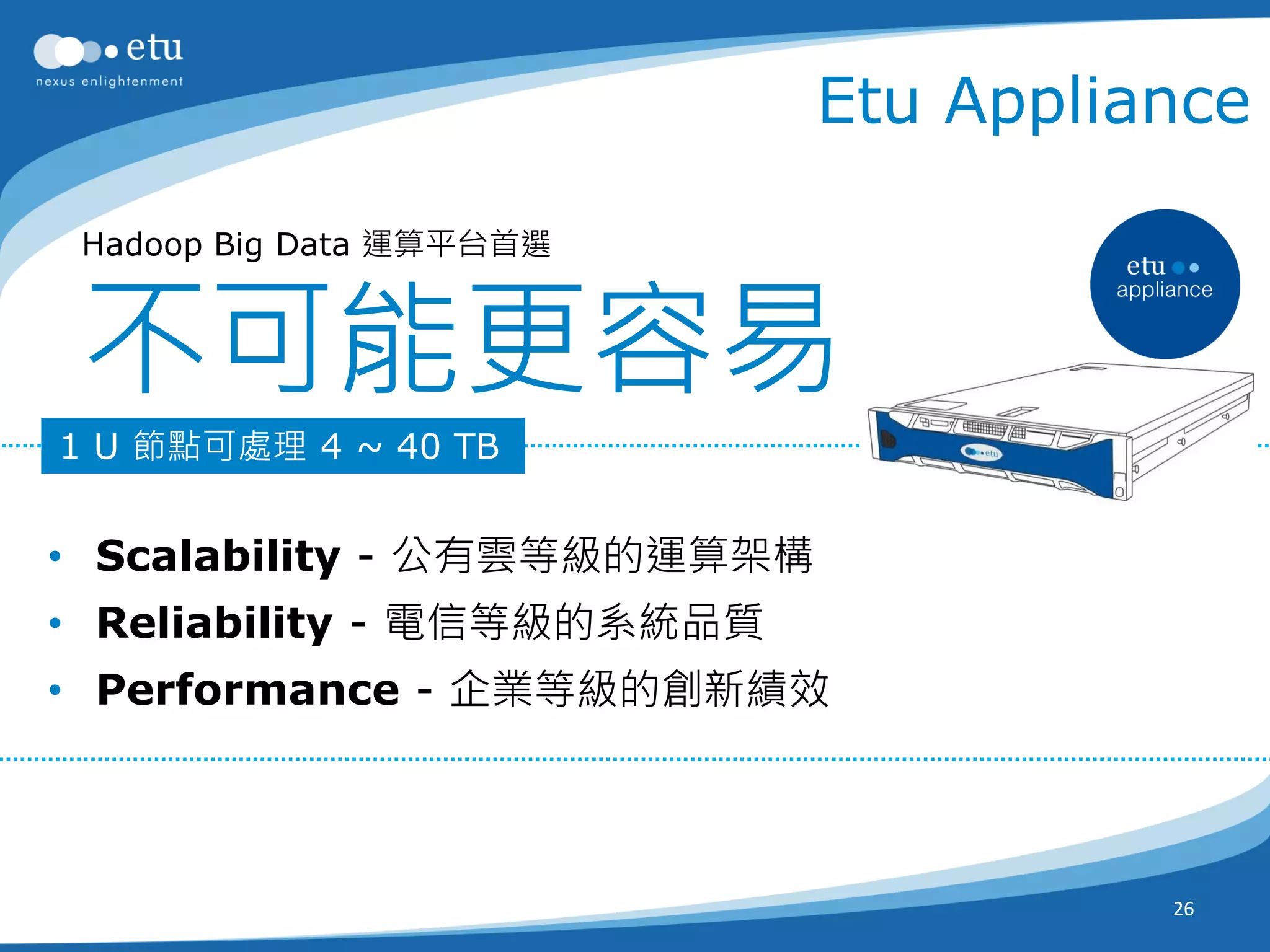 Etu Appliance

 Hadoop Big Data 運算平台首選



 不可能更容易
1 U 節點可處理 4 ~ 40 TB


• Scalability - 公有雲等級的運算架構
• Reliability - 電信等級的系統品質
• Performance - 企業等級的創新績效



                                       26
 
