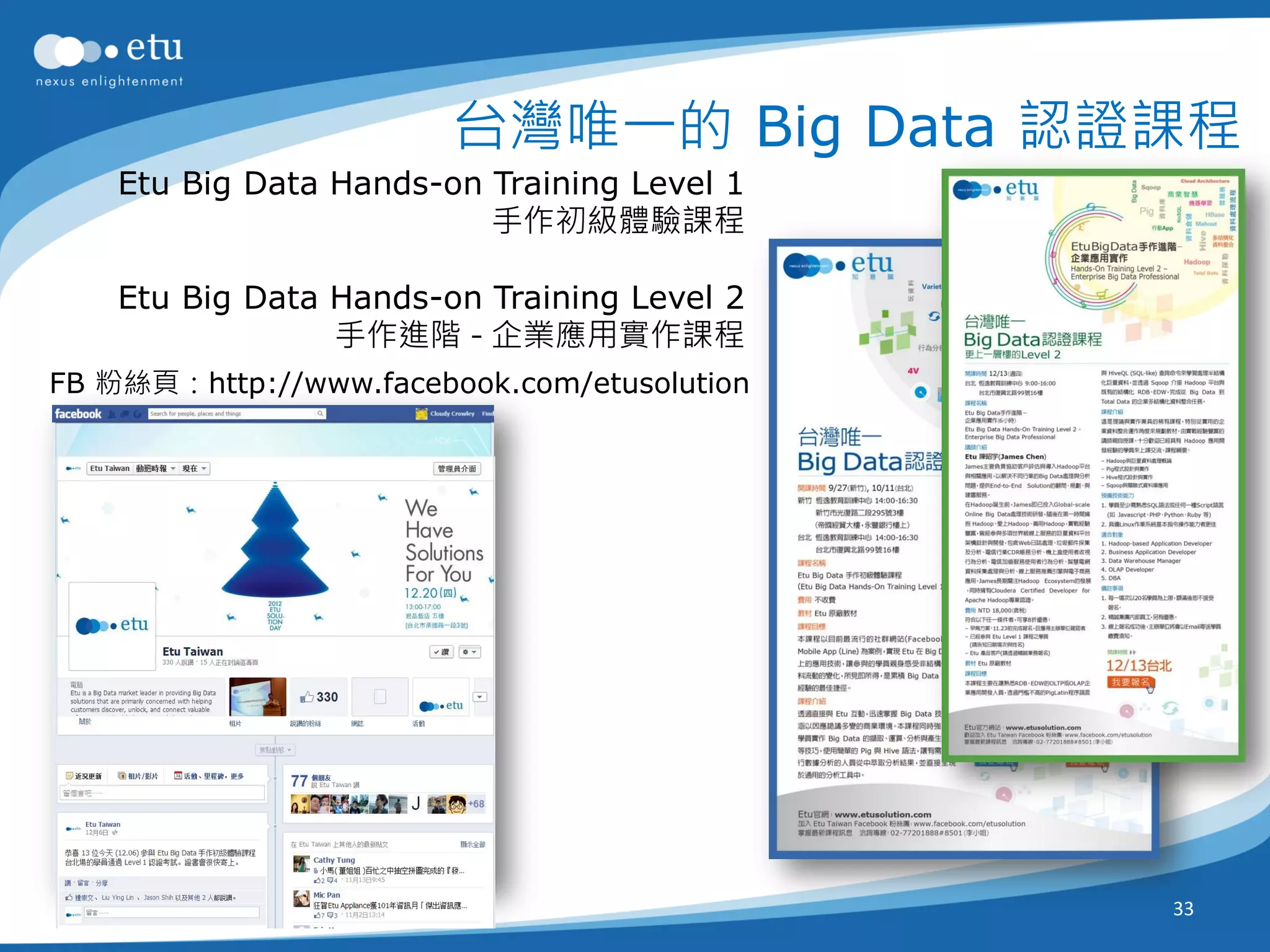 台灣唯一的 Big Data 認證課程
    Etu Big Data Hands-on Training Level 1
                          手作初級體驗課程

    Etu Big Data Hands-on Training Level 2
                 手作進階 - 企業應用實作課程
FB 粉絲頁：http://www.facebook.com/etusolution




                                             33
 