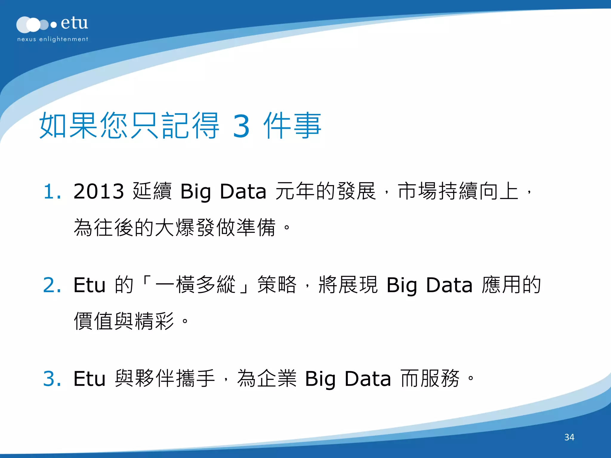 如果您只記得 3 件事

1. 2013 延續 Big Data 元年的發展，市場持續向上，
  為往後的大爆發做準備。

2. Etu 的「一橫多縱」策略，將展現 Big Data 應用的
  價值與精彩。

3. Etu 與夥伴攜手，為企業 Big Data 而服務。

                                    34
 