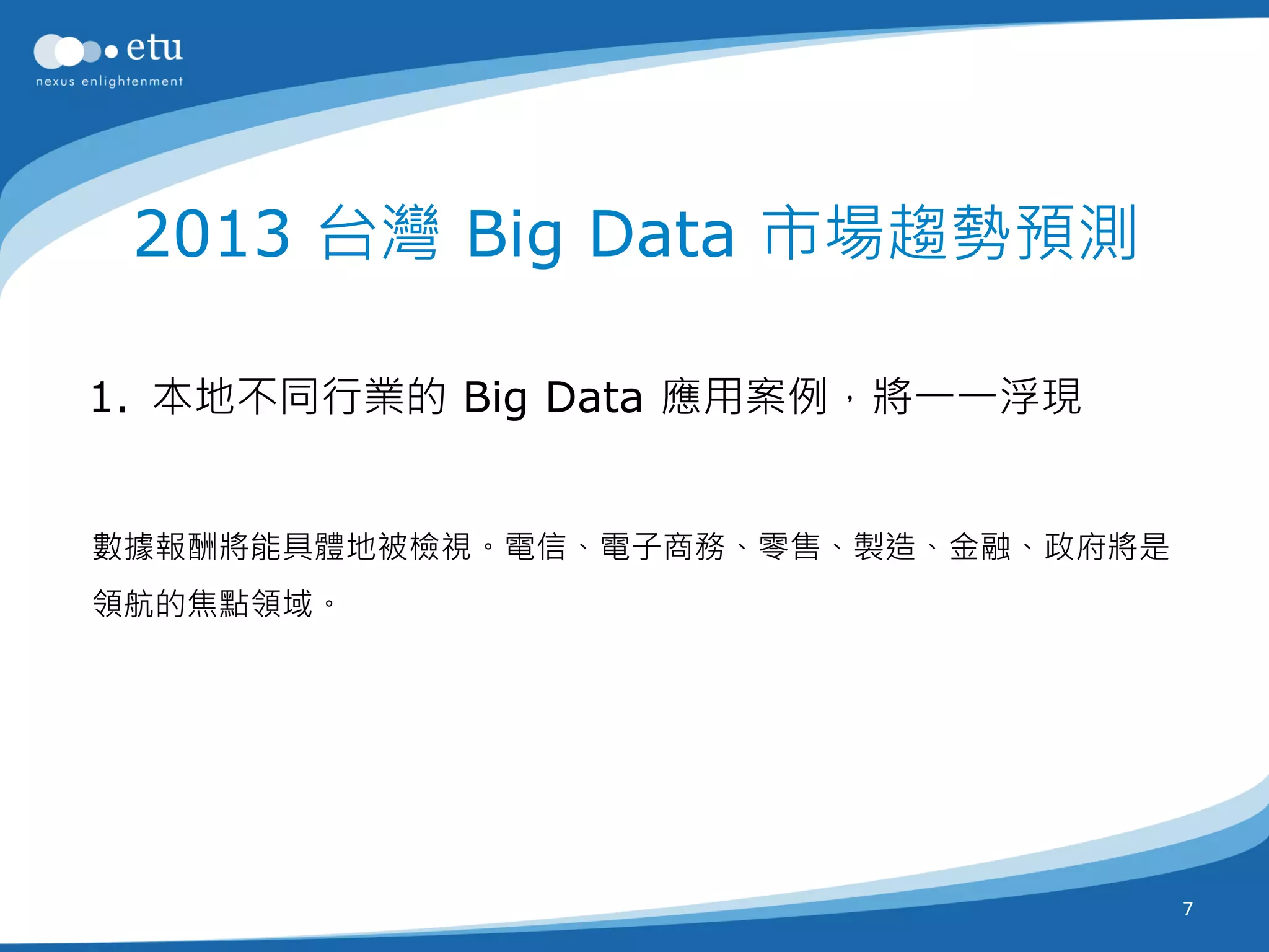 2013 台灣 Big Data 市場趨勢預測

1. 本地不同行業的 Big Data 應用案例，將一一浮現


數據報酬將能具體地被檢視。電信、電子商務、零售、製造、金融、政府將是
領航的焦點領域。




                                     7
 