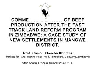 COMMERCIALIZATION OF BEEF
PRODUCTION AFTER THE FAST
TRACK LAND REFORM PROGRAM
IN ZIMBABWE: A CASE STUDY OF
NEW SETTLEMENTS IN MANGWE
DISTRICT.
Prof. Carroll Themba Khombe
Institute for Rural Technologies, 49 J. Tongogara, Bulawayo, Zimbabwe
Addis Ababa, Ethiopia, October 25-28, 2010
 