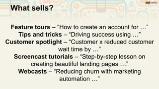 Feature tours – “How to create an account for …”
Tips and tricks – “Driving success using …”
Customer spotlight – “Customer x reduced customer
wait time by …”
Screencast tutorials – “Step-by-step lesson on
creating beautiful landing pages …”
Webcasts – “Reducing churn with marketing
automation …”
What sells?
 