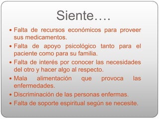 Siente….
 Falta de recursos económicos para proveer
    sus medicamentos.
   Falta de apoyo psicológico tanto para el
    paciente como para su familia.
   Falta de interés por conocer las necesidades
    del otro y hacer algo al respecto.
   Mala     alimentación     que    provoca    las
    enfermedades.
   Discriminación de las personas enfermas.
   Falta de soporte espiritual según se necesite.
 