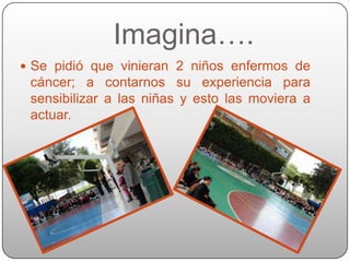 Imagina….
 Se pidió que vinieran 2 niños enfermos de
 cáncer; a contarnos su experiencia para
 sensibilizar a las niñas y esto las moviera a
 actuar.
 