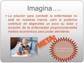 Imagina….
 La solución para combatir la enfermedad no
 está en nuestras manos, pero si podemos
 contribuir en aligerarles un poco su dolor y
 duración de la enfermedad proporcionándoles
 medios económicos para poder atenderse.




                               20 medicamentos
                               30 análisis clínicos
 