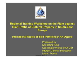 Regional Training Workshop on the Fight against
 Illicit Traffic of Cultural Property in South-East
                        Europe

 International Routes of illicit Trafficking in Art Objects

                                       Presented by
                                       Karl-Heinz Kind
                                       Coordinator Works of Art Unit
                                       Interpol General Secretariat
                                       Lyons, France
                       INTERPOL For official use only
 