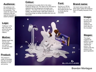 Audience:   the audience is for this chocolate bar is for everybody. This meets the need to find meaning in life and need for friendship as stated by Maslow Colour:   the background is purple which is the colour Cadburys always use. The white is the milk which is splashed over the background and grabs your attention . The white is for the pure milk which is healthy. this advert would. meet Dyer‘s theory of providing energy by eating chocolate when you are exhausted. Font: the font is in 3D the white standout on to the purple and the  font is chunky like the chocolate. Image:   the white milk standout and shows the audience how much milk is in the chocolate.  Brandon Montague  Brand name: the brand name is dairy milk which again makes the audience think it is healthy because of the milk. Logo:   ‘ Cadburys’ is the logo. this know around the world and is worth millions. Slogan: The slogan suggests the product is made of fresh milk. it matches the picture. The audience like this product it has good ingredients  Product: The product is made of chocolate they like chocolate because it is nice and yummy. Motive: Maslow would say that this add would appeal to our need to survive and need for attention.  