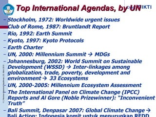 Stockholm, 1972:  Worldwide urgent issues  Club of Rome, 1987: Bruntlandt Report Rio, 1992: Earth Summit Kyoto, 1997: Kyoto Protocols Earth Charter UN, 2000: Millennium Summit    MDGs Johannesburg, 2002:  World Summit on Sustainable Development ( WSSD)    Inter-linkages among globalization, trade, poverty, development and environment    33 Ecosystems UN, 2000-2005: Millennium Ecosystem Assessment The International Panel on Climate Change ( IPCC) Reports and Al Gore (Noble Prizewinner): “Inconvenient Truth” Bali Summit, Denpasar 2007: Global Climate Change    Bali Action: Indonesia komit untuk menurunkan REDD Top International Agendas, by UN 