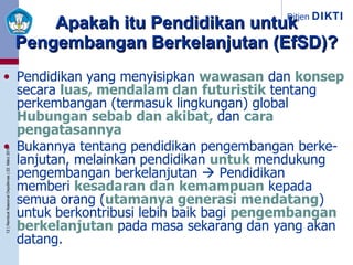 Apakah itu Pendidikan untuk Pengembangan Berkelanjutan (EfSD)? Pendidikan yang menyisipkan   wawasan   dan   konsep   secara  luas, mendalam dan futuristik   tentang perkembangan (termasuk lingkungan) global      Hubungan sebab dan akibat,  dan   cara pengatasannya . Bukannya tentang pendidikan pengembangan berke-lanjutan, melainkan pendidikan   untuk   mendukung pengembangan berkelanjutan    Pendidikan  yang  memberi   kesadaran dan kemampuan   kepada semua orang ( utamanya generasi mendatang ) )  untuk berkontribusi lebih baik bagi   pengembangan berkelanjutan   pada masa sekarang dan yang akan datang. 