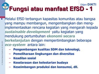 Fungsi atau manfaat EfSD - 1 Melalui EfSD terbangun kapasitas komunitas atau bangsa yang mampu membangun, mengembangkan dan meng-implementasikan rencana kegiatan yang mengarah kepada   sustainable development ,  yaitu kegiatan yang mendukung pertumbuhan   ekonomi secara berkelanjutan   dengan   mempertimbangkan beberapa   eco-system ,  antara lain:   Pengembangan kualitas SDM dan teknologi,  Pemeliharaan lingkungan dan diversitas  Keadilan sosial Keselarasan dan kelestarian budaya Keseimbangan produksi dan konsumsi, dll. 