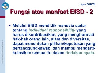 Melalui EfSD mendidik manusia sadar tentang  individual responsibility  yang harus dikontribusikan, yang menghormati hak-hak orang lain, alam dan diversitas, dapat menentukan pilihan/keputusan yang bertanggung-jawab, dan mampu mengarti-kulasikan semua itu dalam  tindakan nyata. Fungsi atau manfaat EfSD - 2 
