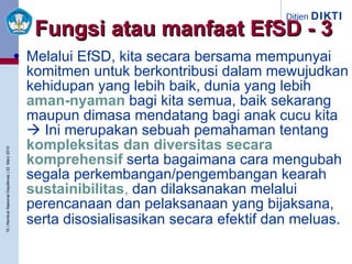 Melalui EfSD, kita secara bersama mempunyai komitmen untuk berkontribusi dalam mewujudkan kehidupan yang lebih baik, dunia yang lebih   aman-nyaman   bagi kita semua, baik sekarang maupun dimasa mendatang bagi anak cucu kita    Ini merupakan sebuah pemahaman tentang   kompleksitas dan diversitas secara komprehensif   serta bagaimana cara mengubah segala perkembangan/pengembangan kearah   sustainibilitas ,   dan dilaksanakan melalui perencanaan dan pelaksanaan yang bijaksana, serta disosialisasikan secara efektif dan meluas.   Fungsi atau manfaat EfSD - 3 