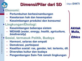 Dimensi /Pilar  dari   SD Ekonomi: Pertumbuhan berkesinambungan Kesetaraan hak dan kesempatan  Keseimbangan produksi dan konsumsi Lingkungan/Ekologi: Keseimbangan beberapa sistem WEHAB ( water, energy, health, agriculture, biodiversity ) Sosial, termasuk Politik, Budaya Harmoni, selaras dan empati Demokrasi, partisipasi Keadilan sosial: ras, gender, kel. tertentu, dll. Diversitas kultur dan budaya Pengembangan Sain-Tek ramah lingkungan Akhlak Mulia, Ethics 