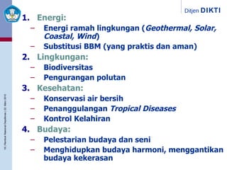Energi: Energi ramah lingkungan ( Geothermal, Solar, Coastal, Wind ) Substitusi BBM (yang praktis dan aman) Lingkungan: Biodiversitas Pengurangan polutan Kesehatan: Konservasi air bersih Penanggulangan  Tropical Diseases Kontrol Kelahiran Budaya: Pelestarian budaya dan seni Menghidupkan budaya harmoni, menggantikan budaya kekerasan 