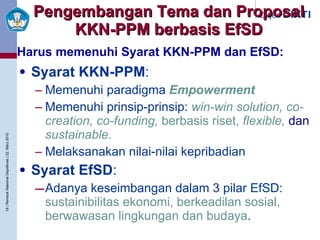 Pengembangan Tema dan Proposal KKN-PPM berbasis EfSD Syarat KKN-PPM : Memenuhi paradigma  Empowerment Memenuhi prinsip-prinsip:  win-win solution, co-creation, co-funding,  berbasis riset,  flexible,  dan   sustainable. Melaksanakan nilai-nilai kepribadian Syarat EfSD : Adanya keseimbangan dalam 3 pilar EfSD:  sustainibilitas ekonomi, berkeadilan sosial, berwawasan lingkungan dan budaya . Harus memenuhi Syarat KKN-PPM dan EfSD: 